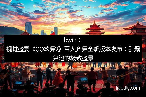 bwin:视觉盛宴《QQ炫舞2》百人齐舞全新版本发布:引爆舞池的极致盛景 bwin:视觉盛宴《QQ炫舞2》百人齐舞全新版本发布:引爆舞池的极致盛景